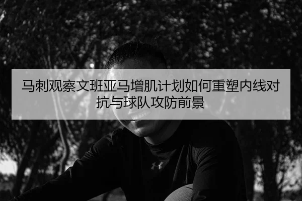马刺观察文班亚马增肌计划如何重塑内线对抗与球队攻防前景