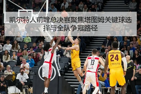 凯尔特人前瞻总决赛聚焦塔图姆关键球选择与全队争冠路径
