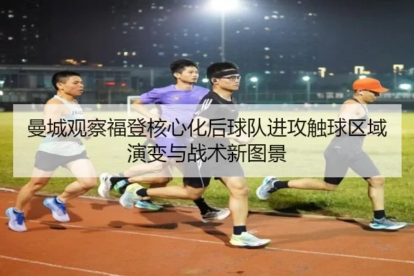 曼城观察福登核心化后球队进攻触球区域演变与战术新图景