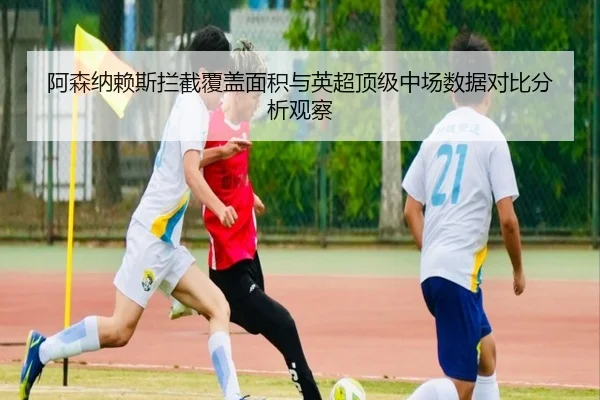 阿森纳赖斯拦截覆盖面积与英超顶级中场数据对比分析观察