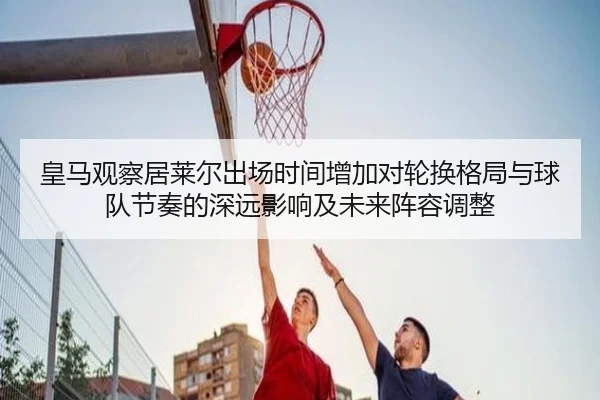 皇马观察居莱尔出场时间增加对轮换格局与球队节奏的深远影响及未来阵容调整